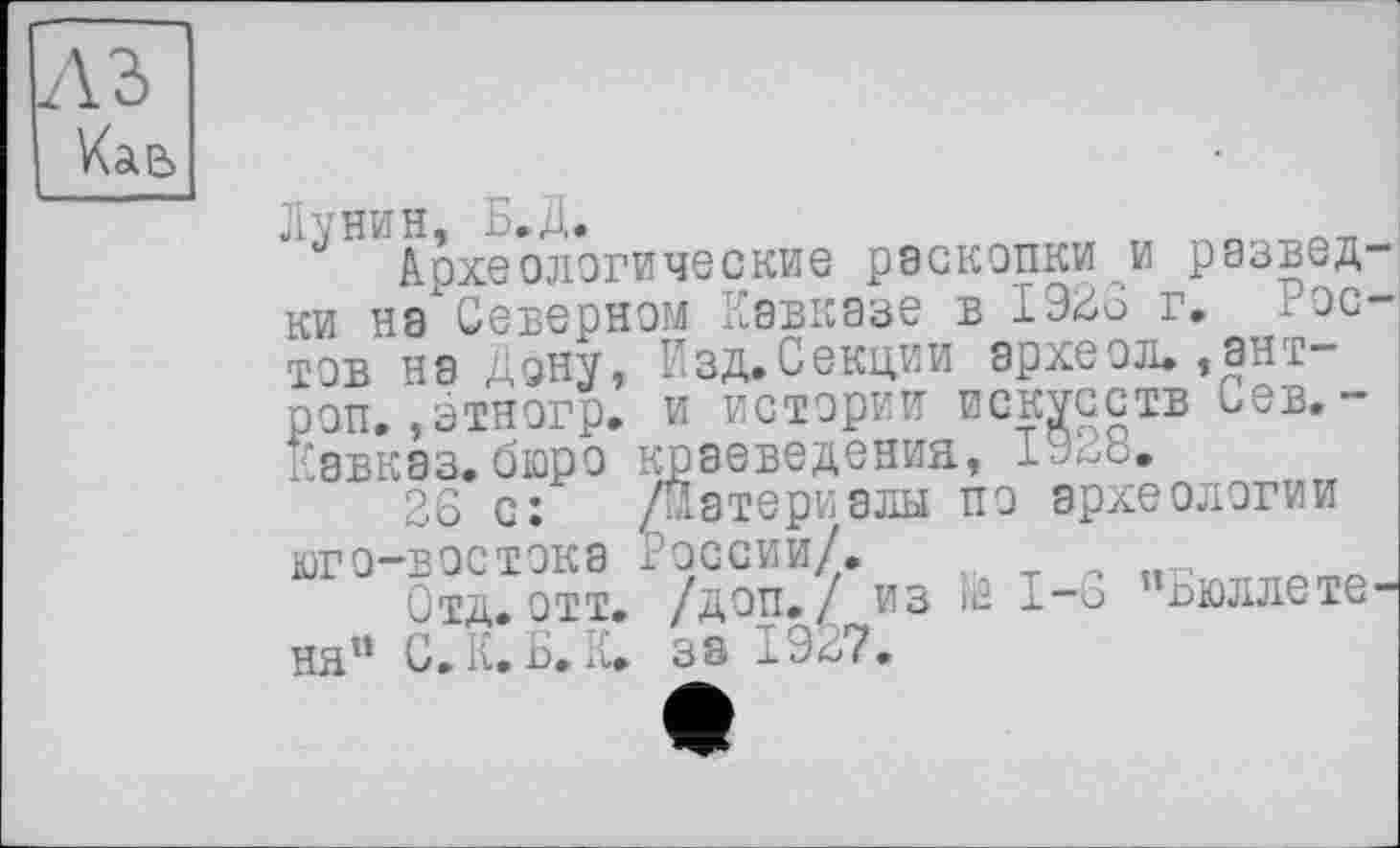 ﻿в Кае
Лунин, Б.Д.	„
Археологические раскопки и разведки на Северном Кавказе в 1926 г. і эстов на Дону, Изд. Секции археол.,ант-роп. ,этногр. и истории искусств сев. -Кавказ.бюро краеведения,
26 с: /Материалы по археологии юго-востока России/.
Отв. отт. /доп. / из і£ 1—6 бюллетеня1* С. К. Б. К» за 1927.